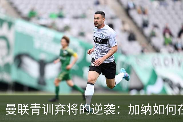 曼联青训弃将的逆袭：加纳如何在离队后绽放光芒